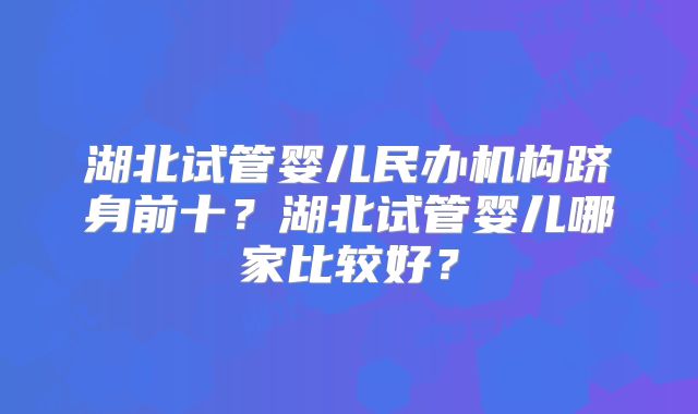 湖北试管婴儿民办机构跻身前十?湖北试管婴儿哪家比较好?
