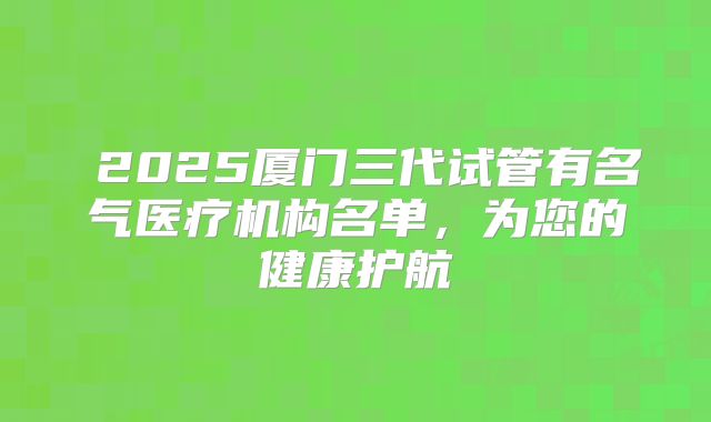 ‌2025厦门三代试管有名气医疗机构名单，为您的健康护航