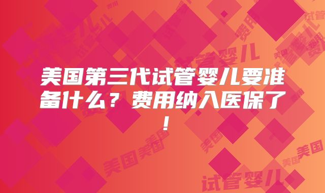 美国第三代试管婴儿要准备什么？费用纳入医保了！