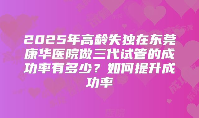 2025年高龄失独在东莞康华医院做三代试管的成功率有多少？如何提升成功率