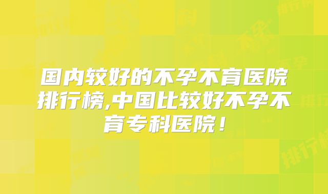 国内较好的不孕不育医院排行榜,中国比较好不孕不育专科医院!