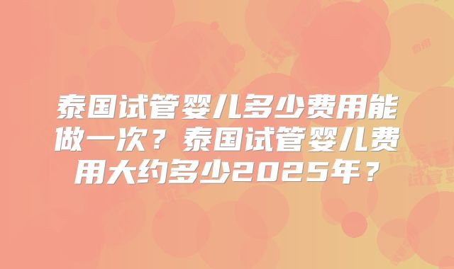 泰国试管婴儿多少费用能做一次？泰国试管婴儿费用大约多少2025年？