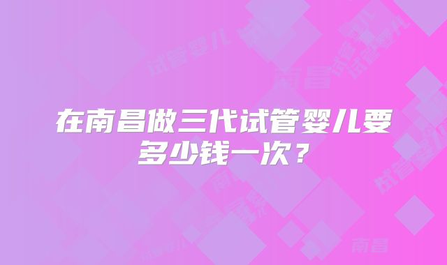 在南昌做三代试管婴儿要多少钱一次?