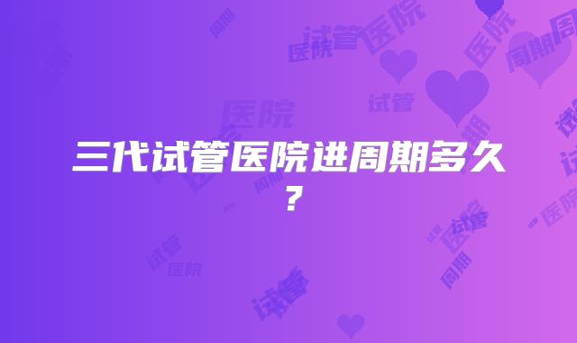 三代试管医院进周期多久?