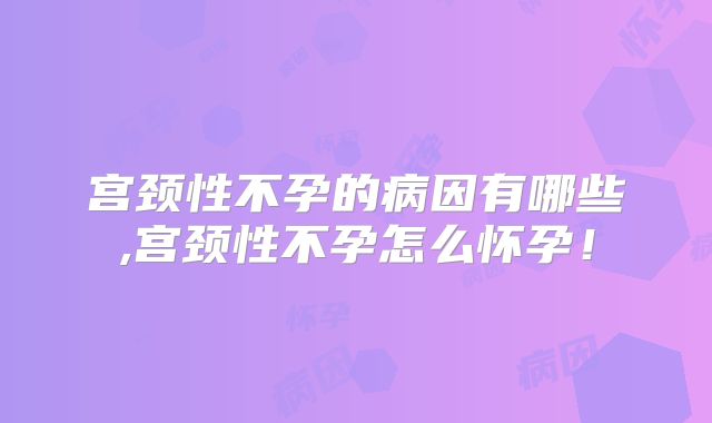 宫颈性不孕的病因有哪些,宫颈性不孕怎么怀孕!