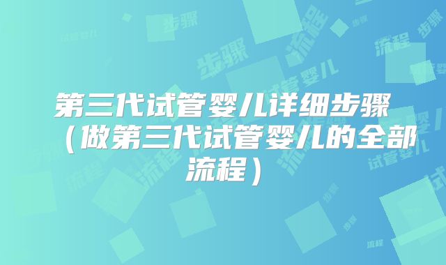 第三代试管婴儿详细步骤（做第三代试管婴儿的全部流程）