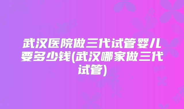 武汉医院做三代试管婴儿要多少钱(武汉哪家做三代试管)