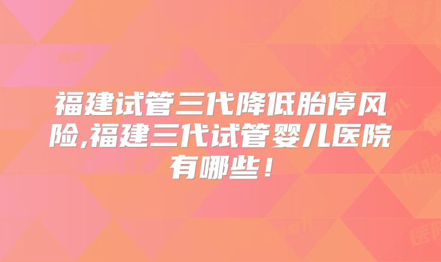 福建试管三代降低胎停风险,福建三代试管婴儿医院有哪些!