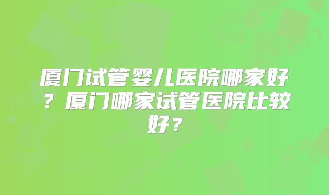 厦门试管婴儿医院哪家好？厦门哪家试管医院比较好？