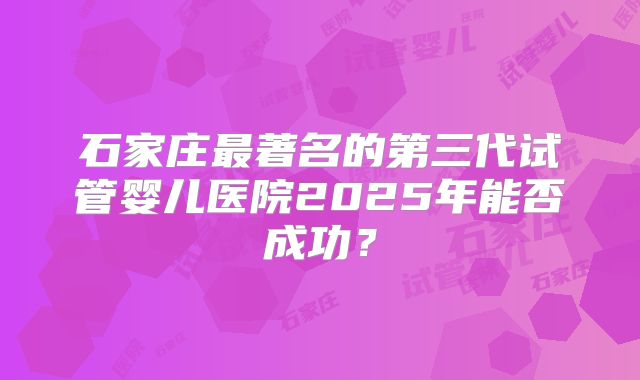 石家庄最著名的第三代试管婴儿医院2025年能否成功？