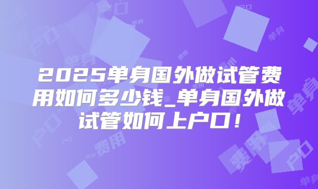 2025单身国外做试管费用如何多少钱_单身国外做试管如何上户口!