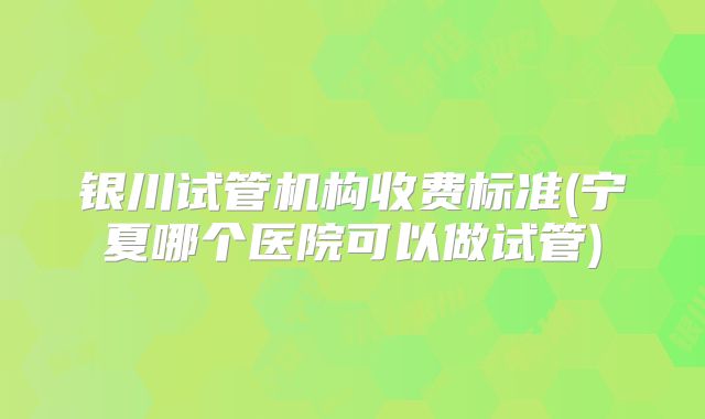 银川试管机构收费标准(宁夏哪个医院可以做试管)
