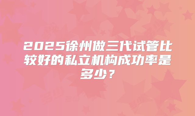 2025徐州做三代试管比较好的私立机构成功率是多少？