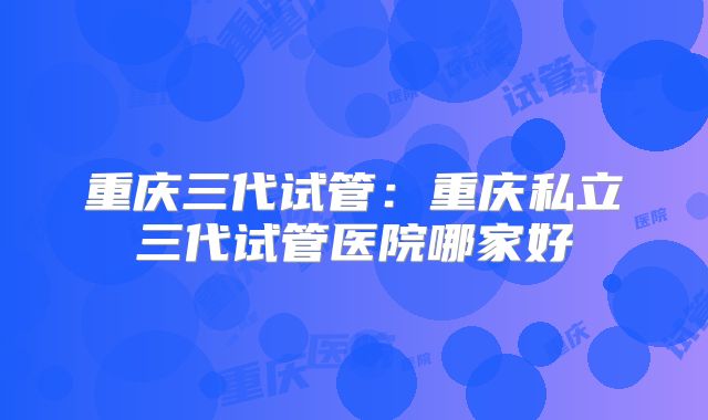 重庆三代试管：重庆私立三代试管医院哪家好
