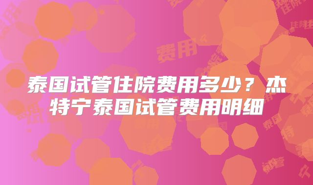 泰国试管住院费用多少？杰特宁泰国试管费用明细
