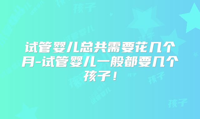 试管婴儿总共需要花几个月-试管婴儿一般都要几个孩子!