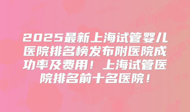 2025最新上海试管婴儿医院排名榜发布附医院成功率及费用!上海试管医院排名前十名医院!
