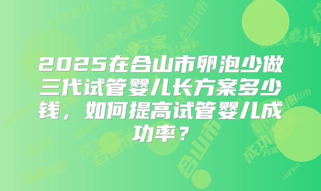 2025在合山市卵泡少做三代试管婴儿长方案多少钱，如何提高试管婴儿成功率？