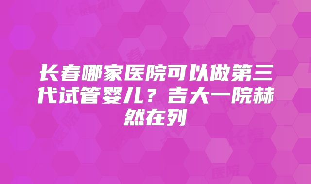 长春哪家医院可以做第三代试管婴儿？吉大一院赫然在列