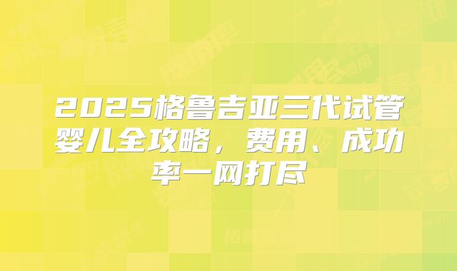 2025格鲁吉亚三代试管婴儿全攻略,费用、成功率一网打尽