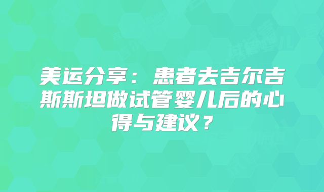 美运分享：患者去吉尔吉斯斯坦做试管婴儿后的心得与建议？