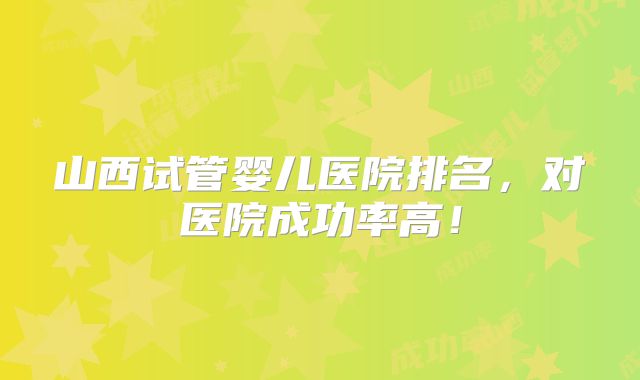 山西试管婴儿医院排名，对医院成功率高！