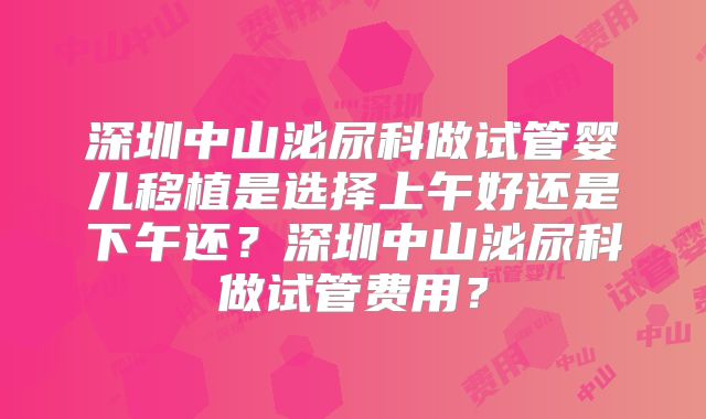 深圳中山泌尿科做试管婴儿移植是选择上午好还是下午还?深圳中山泌尿科做试管费用?