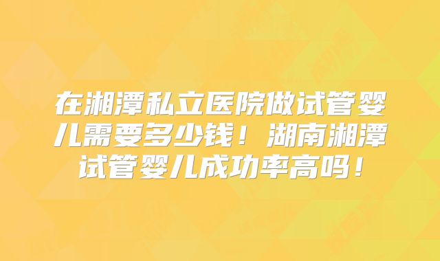 在湘潭私立医院做试管婴儿需要多少钱!湖南湘潭试管婴儿成功率高吗!