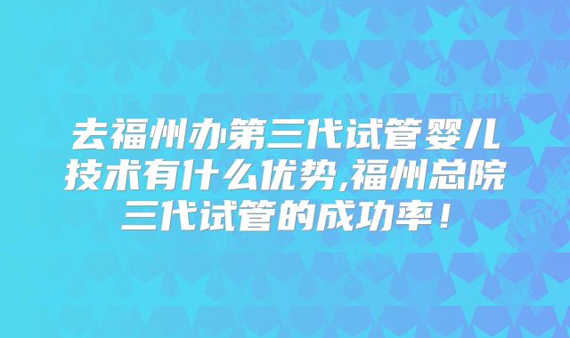 去福州办第三代试管婴儿技术有什么优势,福州总院三代试管的成功率！