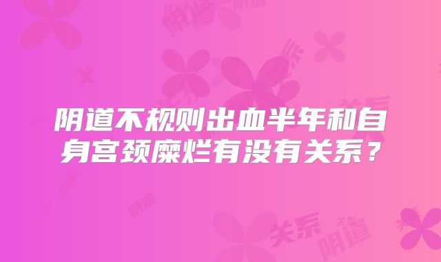 阴道不规则出血半年和自身宫颈糜烂有没有关系?