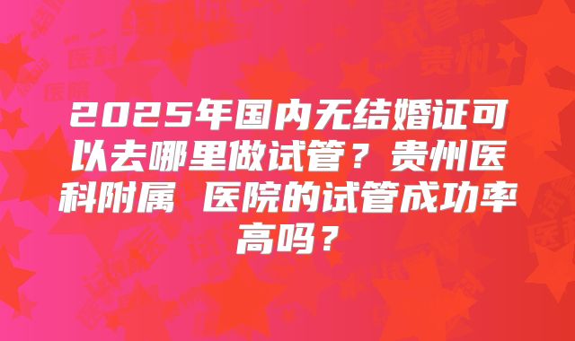 2025年国内无结婚证可以去哪里做试管？贵州医科附属 医院的试管成功率高吗？