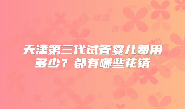 天津第三代试管婴儿费用多少?都有哪些花销