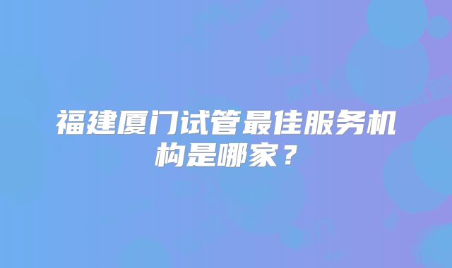 福建厦门试管最佳服务机构是哪家?