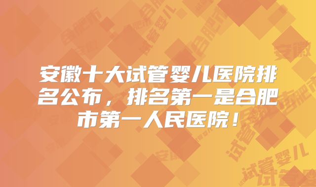 安徽十大试管婴儿医院排名公布，排名第一是合肥市第一人民医院！