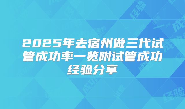 2025年去宿州做三代试管成功率一览附试管成功经验分享