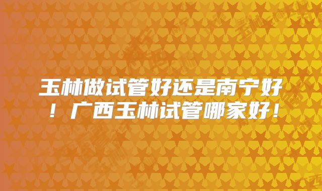 玉林做试管好还是南宁好！广西玉林试管哪家好！