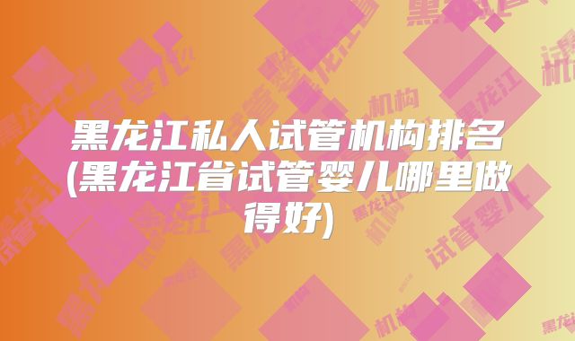 黑龙江私人试管机构排名(黑龙江省试管婴儿哪里做得好)