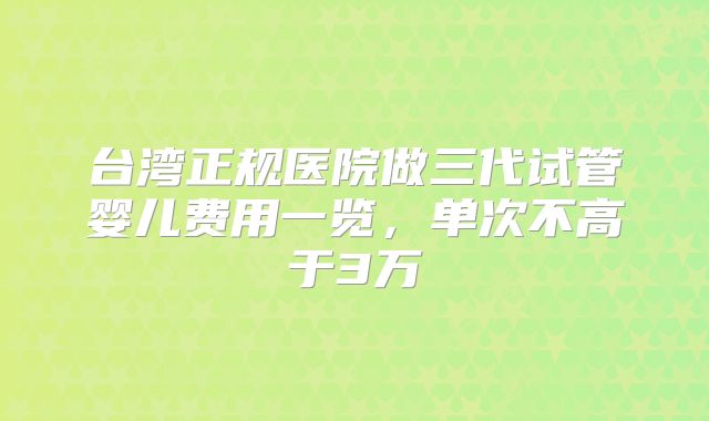 台湾正规医院做三代试管婴儿费用一览，单次不高于3万