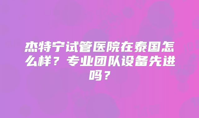 杰特宁试管医院在泰国怎么样?专业团队设备先进吗?