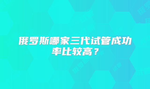 俄罗斯哪家三代试管成功率比较高？