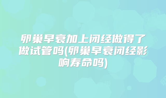 卵巢早衰加上闭经做得了做试管吗(卵巢早衰闭经影响寿命吗)