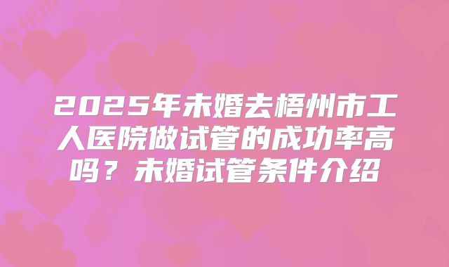2025年未婚去梧州市工人医院做试管的成功率高吗?未婚试管条件介绍