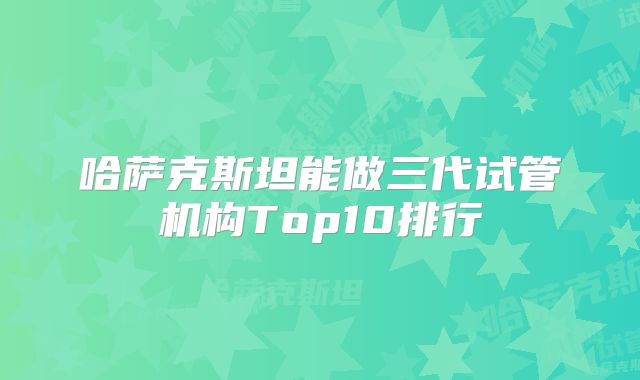 哈萨克斯坦能做三代试管机构Top10排行