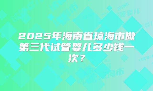 2025年海南省琼海市做第三代试管婴儿多少钱一次?