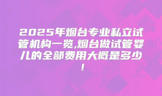 2025年烟台专业私立试管机构一览,烟台做试管婴儿的全部费用大概是多少!