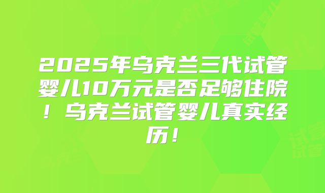 2025年乌克兰三代试管婴儿10万元是否足够住院！乌克兰试管婴儿真实经历！