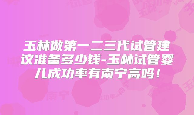 玉林做第一二三代试管建议准备多少钱-玉林试管婴儿成功率有南宁高吗！