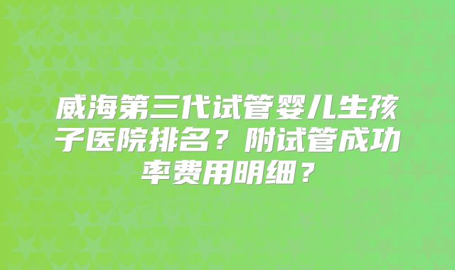 威海第三代试管婴儿生孩子医院排名？附试管成功率费用明细？