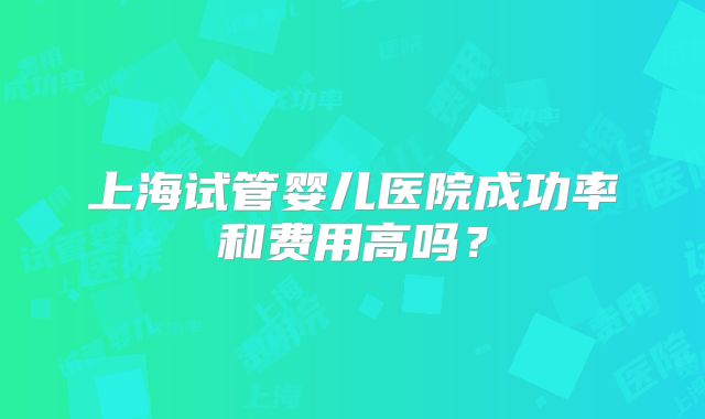 上海试管婴儿医院成功率和费用高吗?