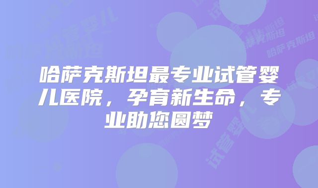哈萨克斯坦最专业试管婴儿医院，孕育新生命，专业助您圆梦